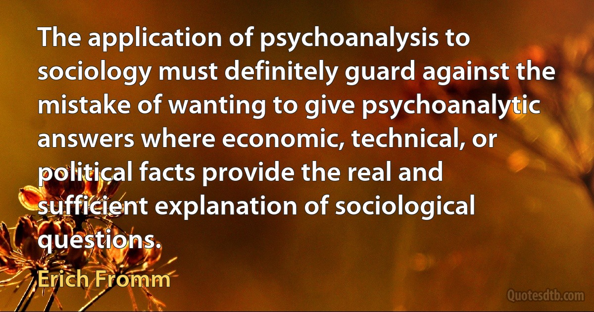 The application of psychoanalysis to sociology must definitely guard against the mistake of wanting to give psychoanalytic answers where economic, technical, or political facts provide the real and sufficient explanation of sociological questions. (Erich Fromm)