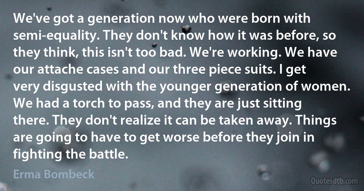 We've got a generation now who were born with semi-equality. They don't know how it was before, so they think, this isn't too bad. We're working. We have our attache cases and our three piece suits. I get very disgusted with the younger generation of women. We had a torch to pass, and they are just sitting there. They don't realize it can be taken away. Things are going to have to get worse before they join in fighting the battle. (Erma Bombeck)