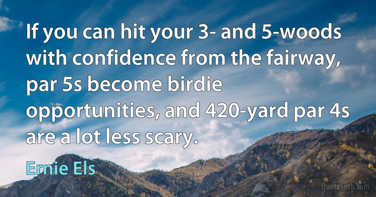 If you can hit your 3- and 5-woods with confidence from the fairway, par 5s become birdie opportunities, and 420-yard par 4s are a lot less scary. (Ernie Els)