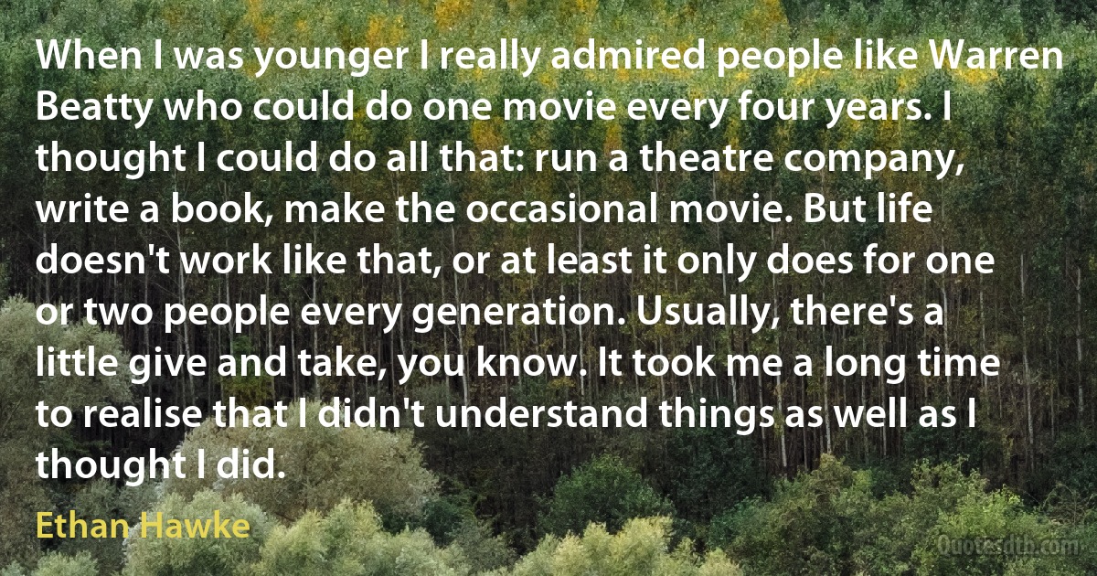 When I was younger I really admired people like Warren Beatty who could do one movie every four years. I thought I could do all that: run a theatre company, write a book, make the occasional movie. But life doesn't work like that, or at least it only does for one or two people every generation. Usually, there's a little give and take, you know. It took me a long time to realise that I didn't understand things as well as I thought I did. (Ethan Hawke)