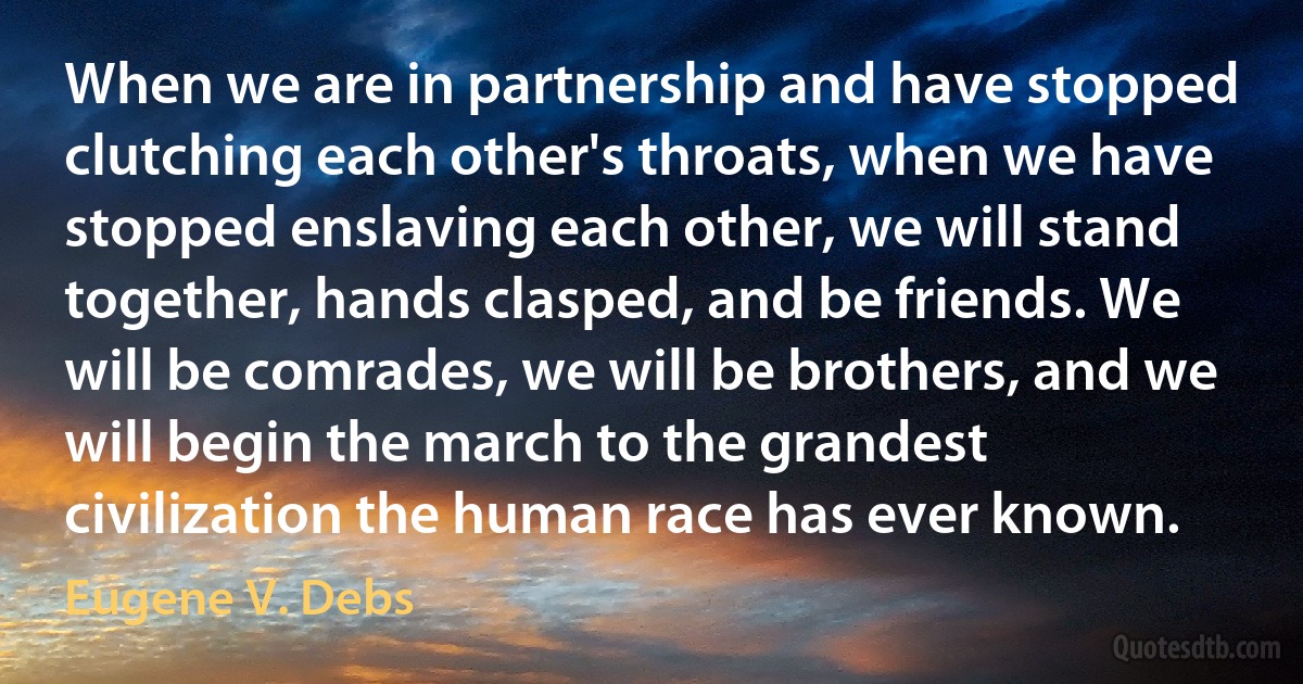 When we are in partnership and have stopped clutching each other's throats, when we have stopped enslaving each other, we will stand together, hands clasped, and be friends. We will be comrades, we will be brothers, and we will begin the march to the grandest civilization the human race has ever known. (Eugene V. Debs)