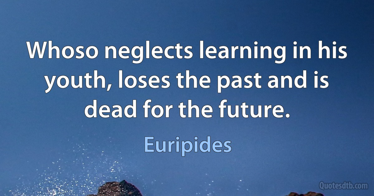 Whoso neglects learning in his youth, loses the past and is dead for the future. (Euripides)