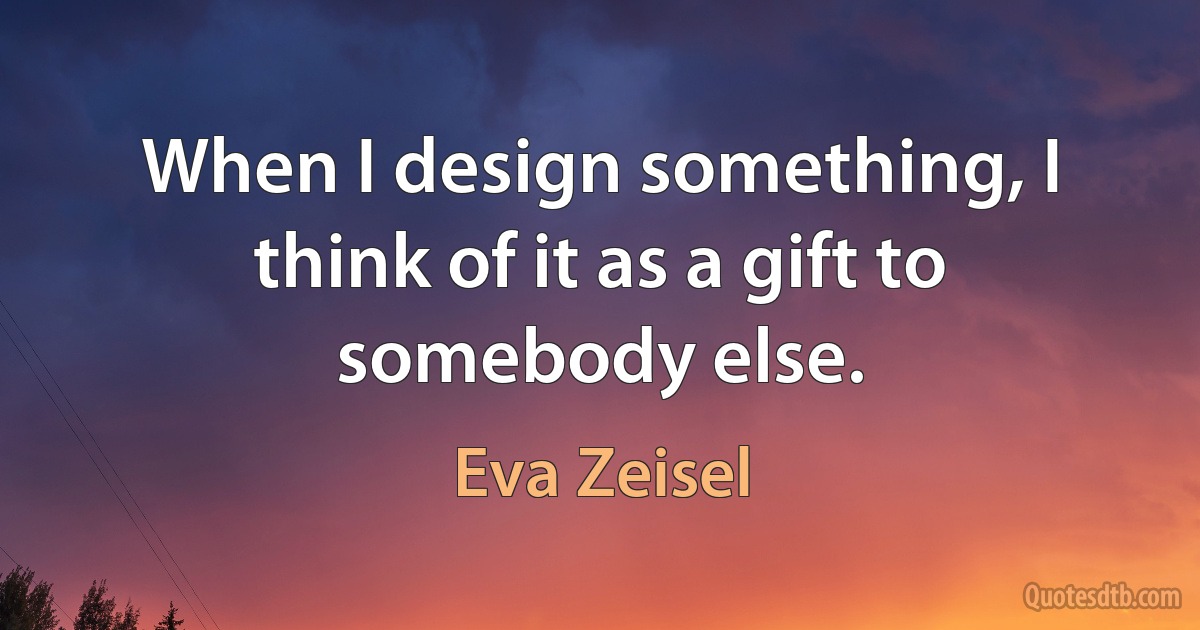 When I design something, I think of it as a gift to somebody else. (Eva Zeisel)