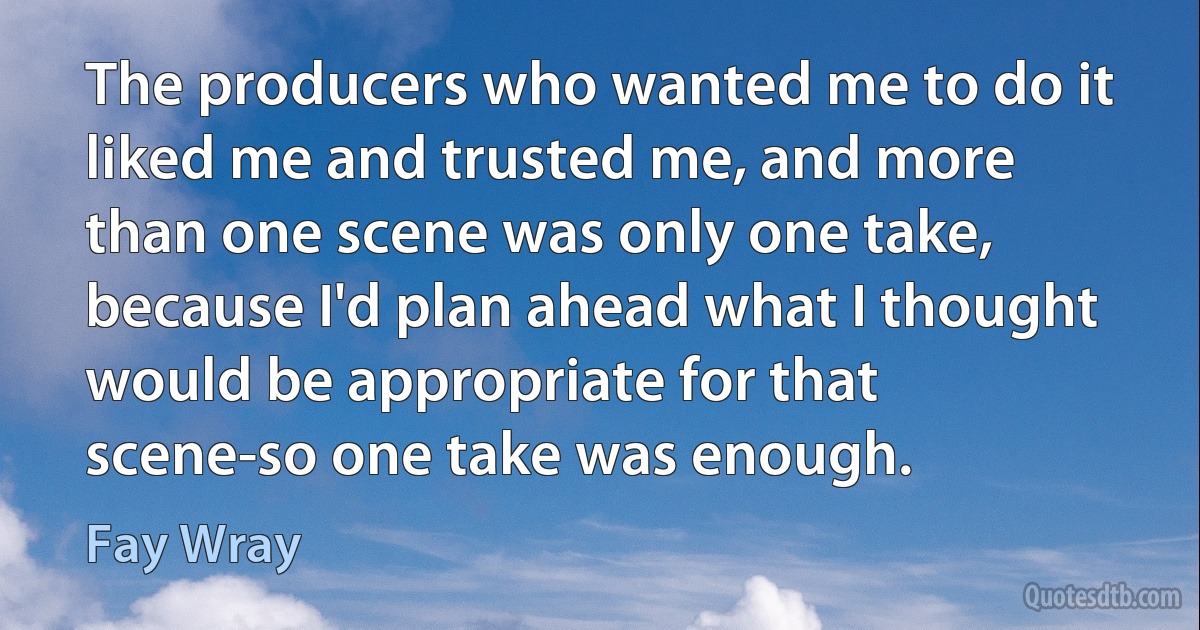 The producers who wanted me to do it liked me and trusted me, and more than one scene was only one take, because I'd plan ahead what I thought would be appropriate for that scene-so one take was enough. (Fay Wray)