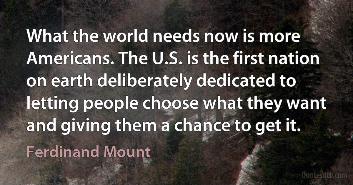 What the world needs now is more Americans. The U.S. is the first nation on earth deliberately dedicated to letting people choose what they want and giving them a chance to get it. (Ferdinand Mount)