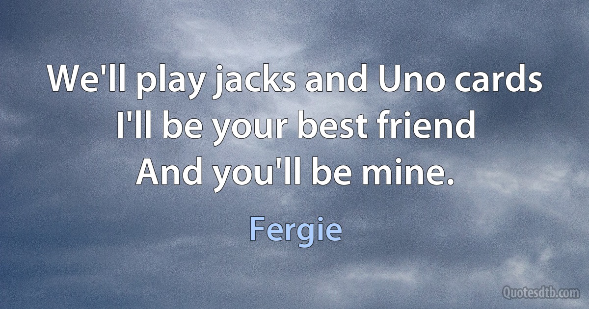 We'll play jacks and Uno cards
I'll be your best friend
And you'll be mine. (Fergie)