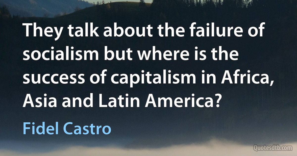 They talk about the failure of socialism but where is the success of capitalism in Africa, Asia and Latin America? (Fidel Castro)