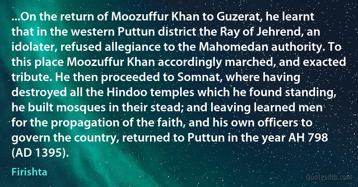 ...On the return of Moozuffur Khan to Guzerat, he learnt that in the western Puttun district the Ray of Jehrend, an idolater, refused allegiance to the Mahomedan authority. To this place Moozuffur Khan accordingly marched, and exacted tribute. He then proceeded to Somnat, where having destroyed all the Hindoo temples which he found standing, he built mosques in their stead; and leaving learned men for the propagation of the faith, and his own officers to govern the country, returned to Puttun in the year AH 798 (AD 1395). (Firishta)