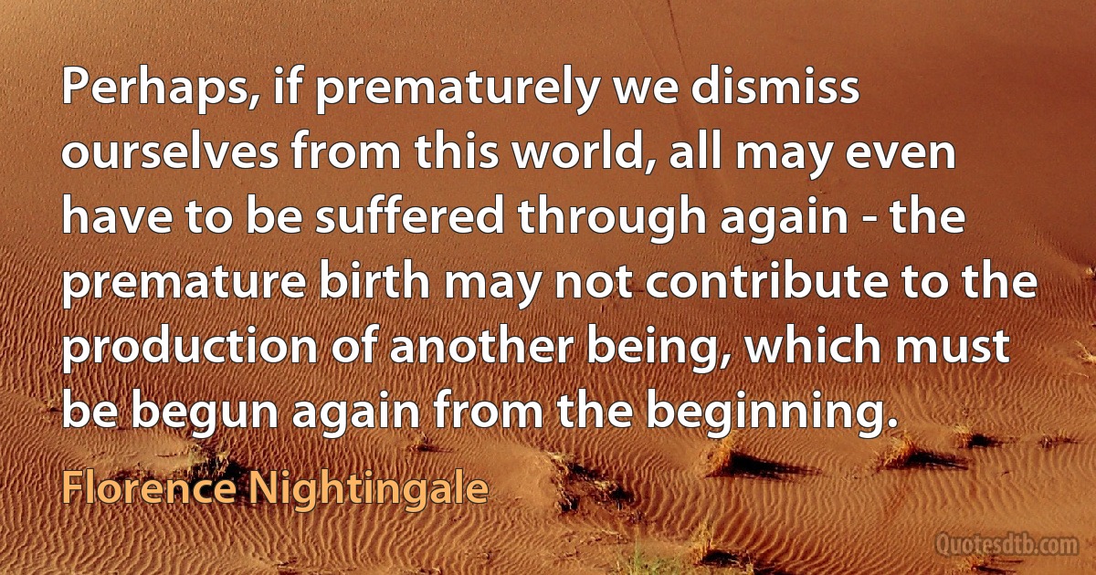 Perhaps, if prematurely we dismiss ourselves from this world, all may even have to be suffered through again - the premature birth may not contribute to the production of another being, which must be begun again from the beginning. (Florence Nightingale)