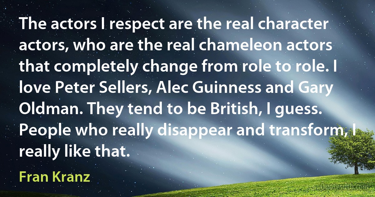 The actors I respect are the real character actors, who are the real chameleon actors that completely change from role to role. I love Peter Sellers, Alec Guinness and Gary Oldman. They tend to be British, I guess. People who really disappear and transform, I really like that. (Fran Kranz)