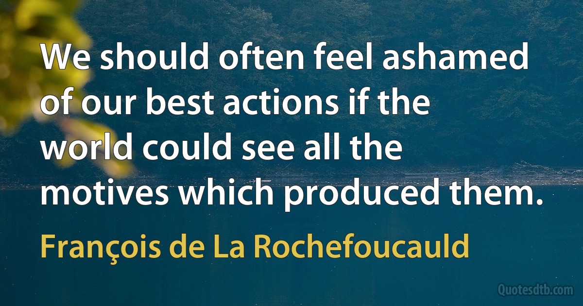 We should often feel ashamed of our best actions if the world could see all the motives which produced them. (François de La Rochefoucauld)