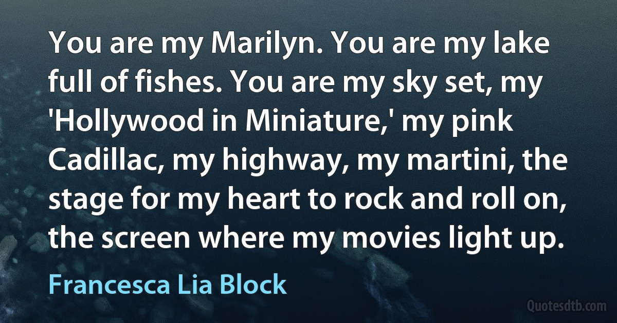 You are my Marilyn. You are my lake full of fishes. You are my sky set, my 'Hollywood in Miniature,' my pink Cadillac, my highway, my martini, the stage for my heart to rock and roll on, the screen where my movies light up. (Francesca Lia Block)