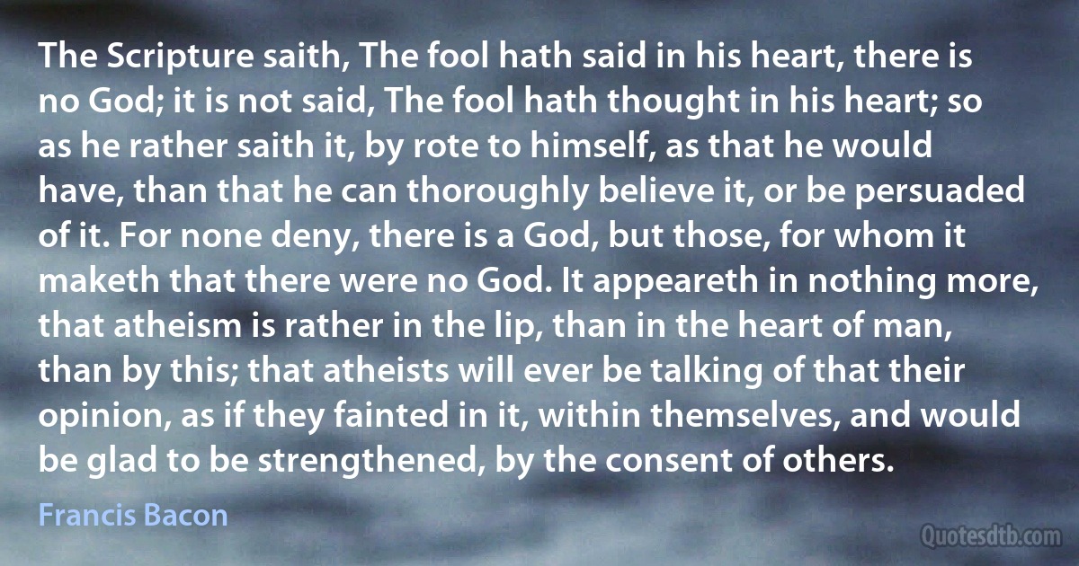 The Scripture saith, The fool hath said in his heart, there is no God; it is not said, The fool hath thought in his heart; so as he rather saith it, by rote to himself, as that he would have, than that he can thoroughly believe it, or be persuaded of it. For none deny, there is a God, but those, for whom it maketh that there were no God. It appeareth in nothing more, that atheism is rather in the lip, than in the heart of man, than by this; that atheists will ever be talking of that their opinion, as if they fainted in it, within themselves, and would be glad to be strengthened, by the consent of others. (Francis Bacon)