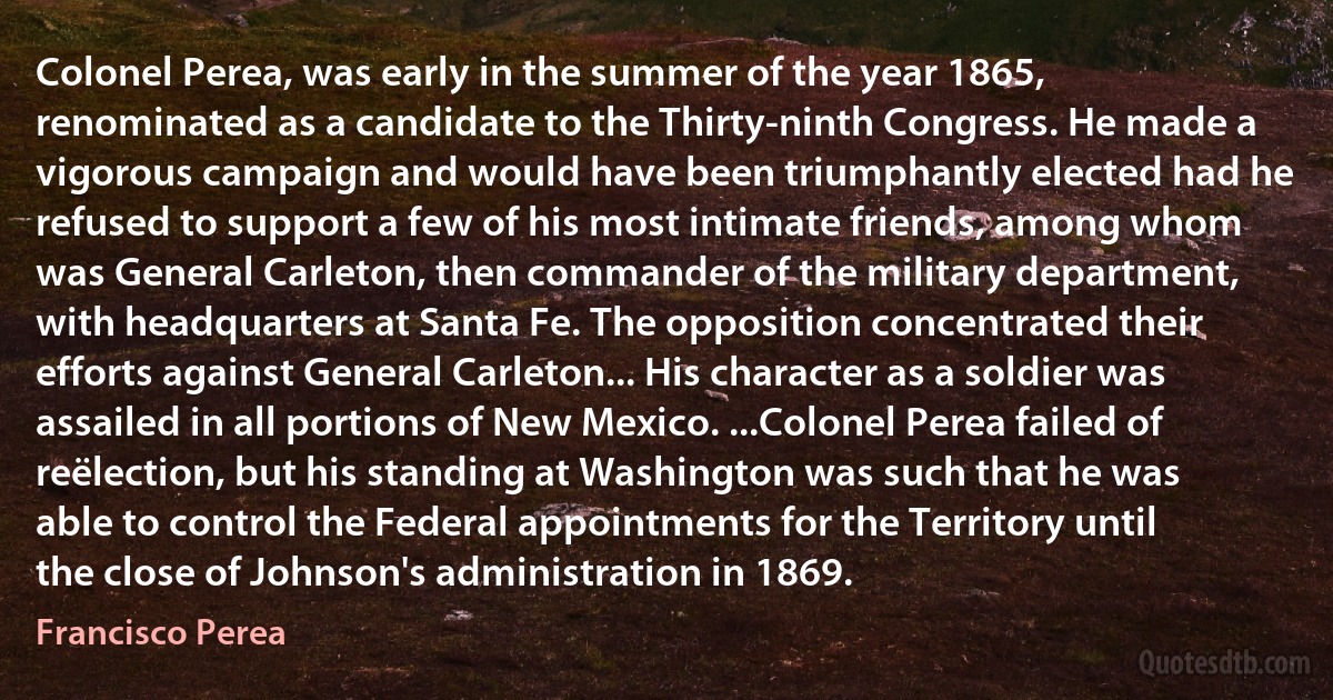 Colonel Perea, was early in the summer of the year 1865, renominated as a candidate to the Thirty-ninth Congress. He made a vigorous campaign and would have been triumphantly elected had he refused to support a few of his most intimate friends, among whom was General Carleton, then commander of the military department, with headquarters at Santa Fe. The opposition concentrated their efforts against General Carleton... His character as a soldier was assailed in all portions of New Mexico. ...Colonel Perea failed of reëlection, but his standing at Washington was such that he was able to control the Federal appointments for the Territory until the close of Johnson's administration in 1869. (Francisco Perea)