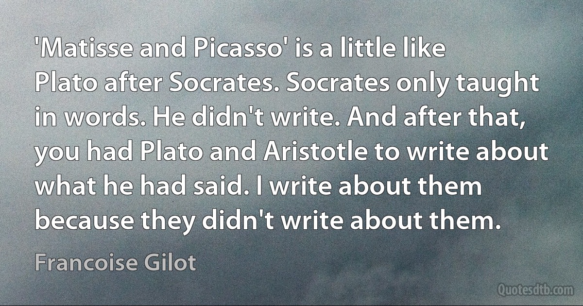 'Matisse and Picasso' is a little like Plato after Socrates. Socrates only taught in words. He didn't write. And after that, you had Plato and Aristotle to write about what he had said. I write about them because they didn't write about them. (Francoise Gilot)