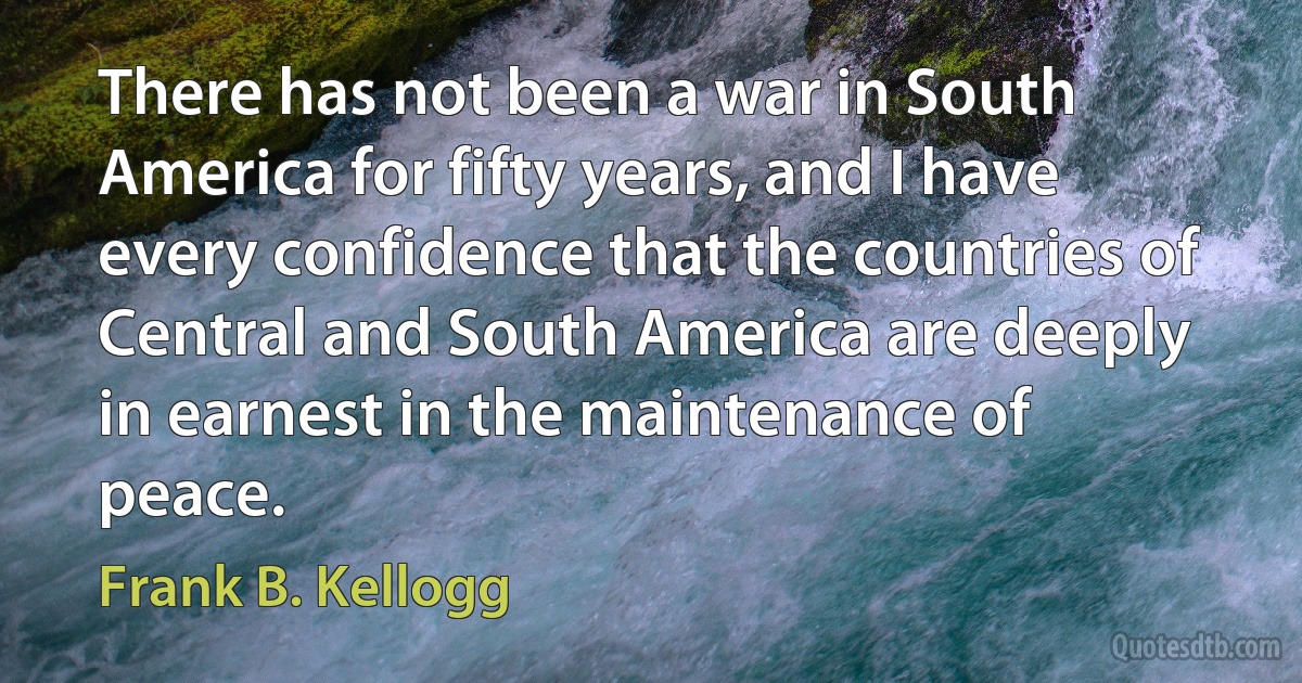 There has not been a war in South America for fifty years, and I have every confidence that the countries of Central and South America are deeply in earnest in the maintenance of peace. (Frank B. Kellogg)