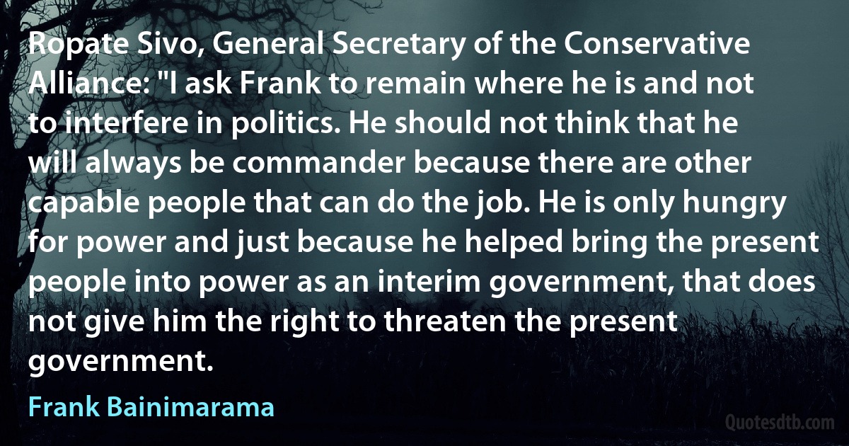 Ropate Sivo, General Secretary of the Conservative Alliance: "I ask Frank to remain where he is and not to interfere in politics. He should not think that he will always be commander because there are other capable people that can do the job. He is only hungry for power and just because he helped bring the present people into power as an interim government, that does not give him the right to threaten the present government. (Frank Bainimarama)