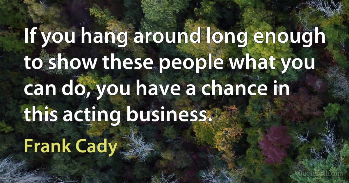 If you hang around long enough to show these people what you can do, you have a chance in this acting business. (Frank Cady)