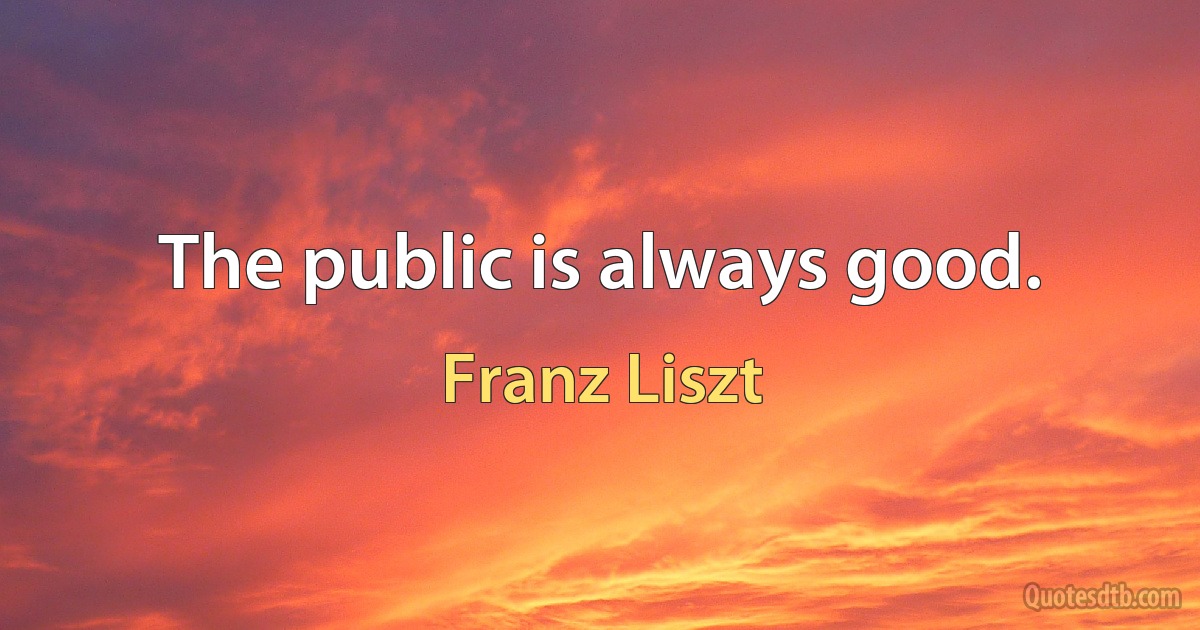 The public is always good. (Franz Liszt)