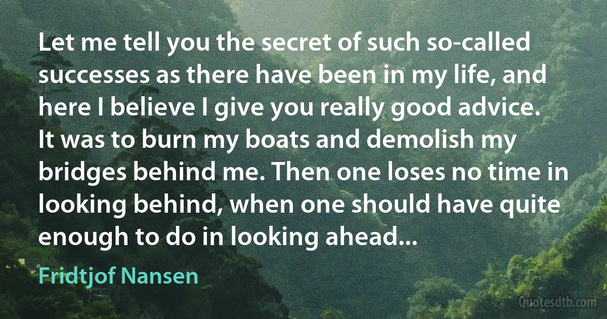 Let me tell you the secret of such so-called successes as there have been in my life, and here I believe I give you really good advice. It was to burn my boats and demolish my bridges behind me. Then one loses no time in looking behind, when one should have quite enough to do in looking ahead... (Fridtjof Nansen)