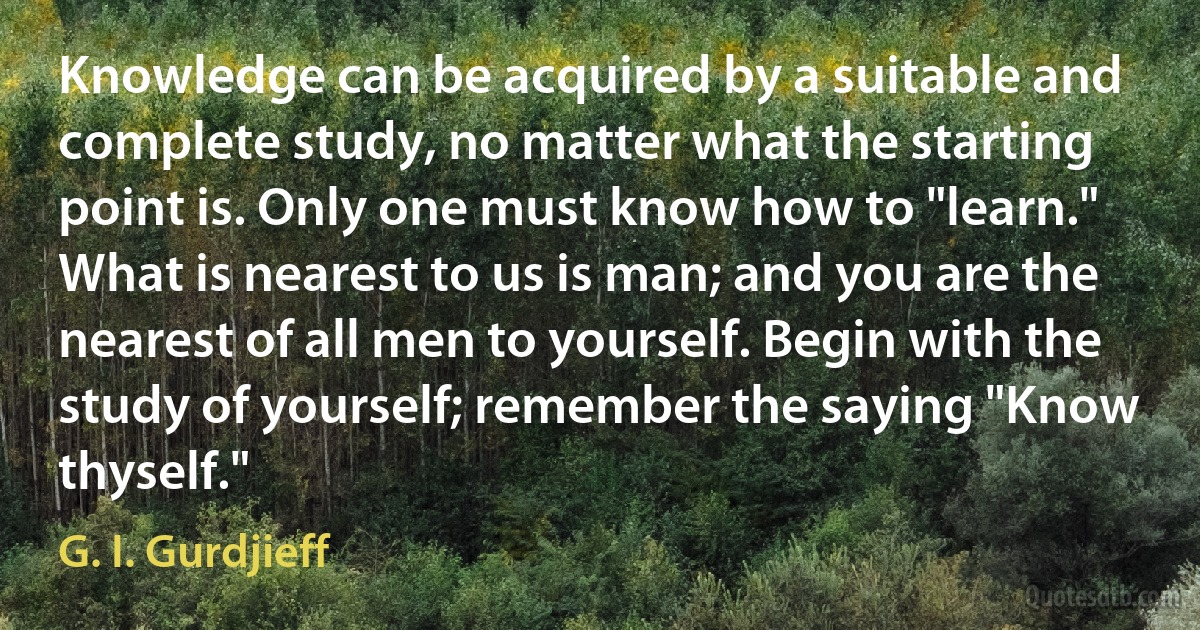 Knowledge can be acquired by a suitable and complete study, no matter what the starting point is. Only one must know how to "learn." What is nearest to us is man; and you are the nearest of all men to yourself. Begin with the study of yourself; remember the saying "Know thyself." (G. I. Gurdjieff)