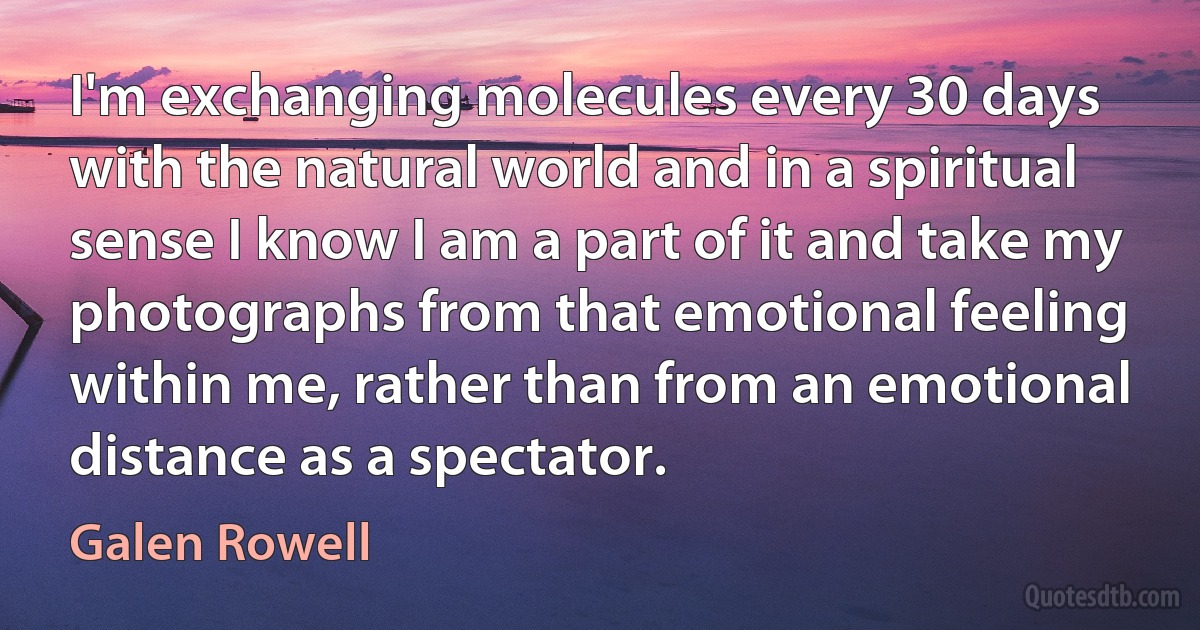 I'm exchanging molecules every 30 days with the natural world and in a spiritual sense I know I am a part of it and take my photographs from that emotional feeling within me, rather than from an emotional distance as a spectator. (Galen Rowell)