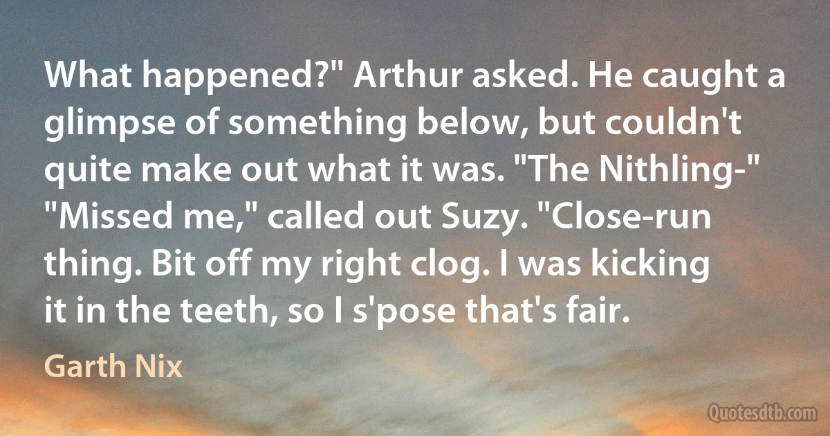 What happened?" Arthur asked. He caught a glimpse of something below, but couldn't quite make out what it was. "The Nithling-"
"Missed me," called out Suzy. "Close-run thing. Bit off my right clog. I was kicking it in the teeth, so I s'pose that's fair. (Garth Nix)