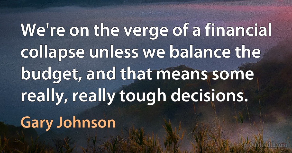 We're on the verge of a financial collapse unless we balance the budget, and that means some really, really tough decisions. (Gary Johnson)