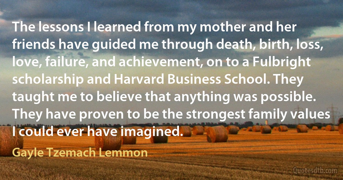 The lessons I learned from my mother and her friends have guided me through death, birth, loss, love, failure, and achievement, on to a Fulbright scholarship and Harvard Business School. They taught me to believe that anything was possible. They have proven to be the strongest family values I could ever have imagined. (Gayle Tzemach Lemmon)