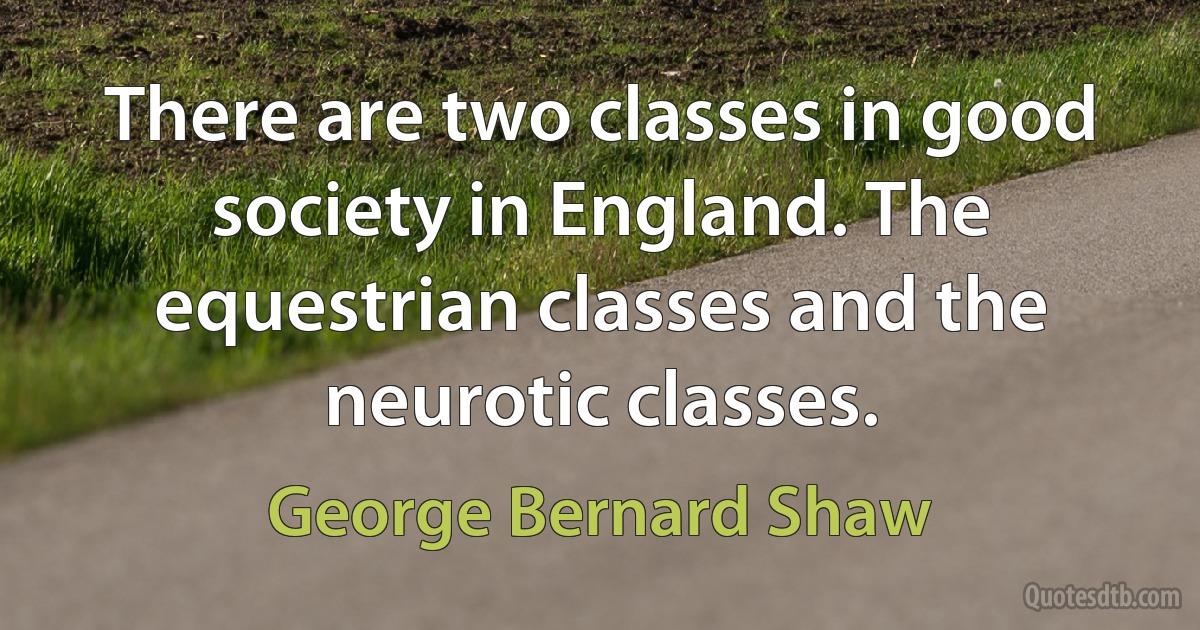 There are two classes in good society in England. The equestrian classes and the neurotic classes. (George Bernard Shaw)