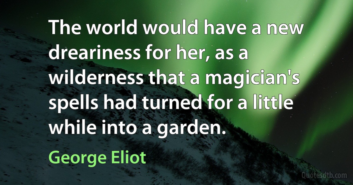 The world would have a new dreariness for her, as a wilderness that a magician's spells had turned for a little while into a garden. (George Eliot)