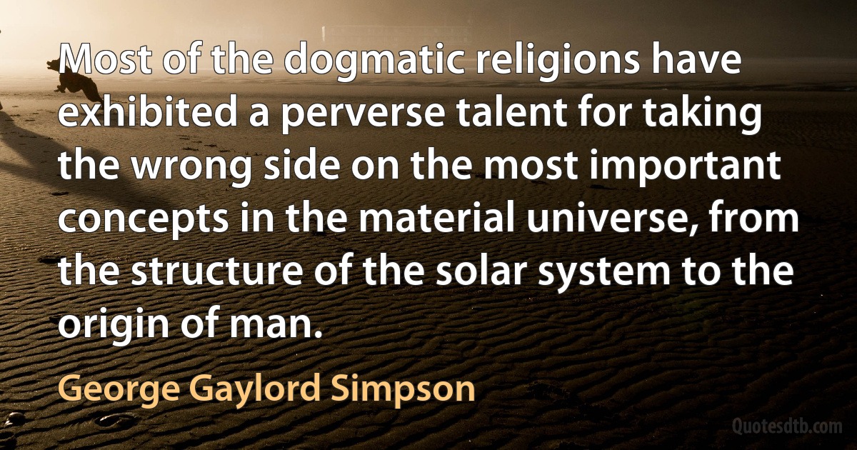 Most of the dogmatic religions have exhibited a perverse talent for taking the wrong side on the most important concepts in the material universe, from the structure of the solar system to the origin of man. (George Gaylord Simpson)