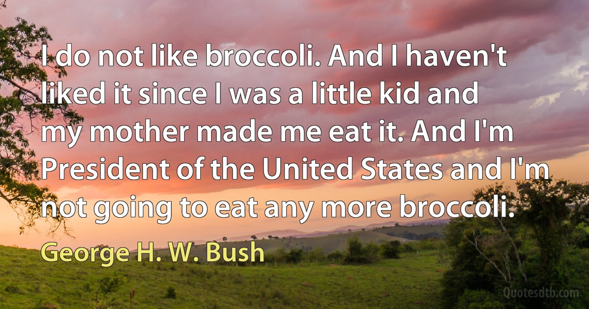 I do not like broccoli. And I haven't liked it since I was a little kid and my mother made me eat it. And I'm President of the United States and I'm not going to eat any more broccoli. (George H. W. Bush)