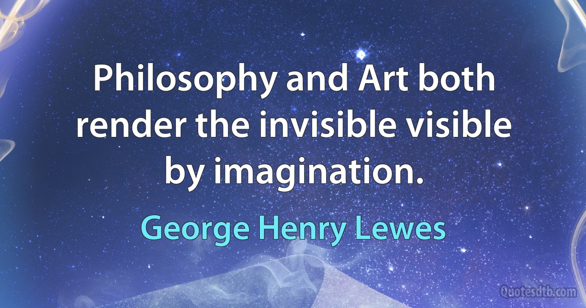 Philosophy and Art both render the invisible visible by imagination. (George Henry Lewes)