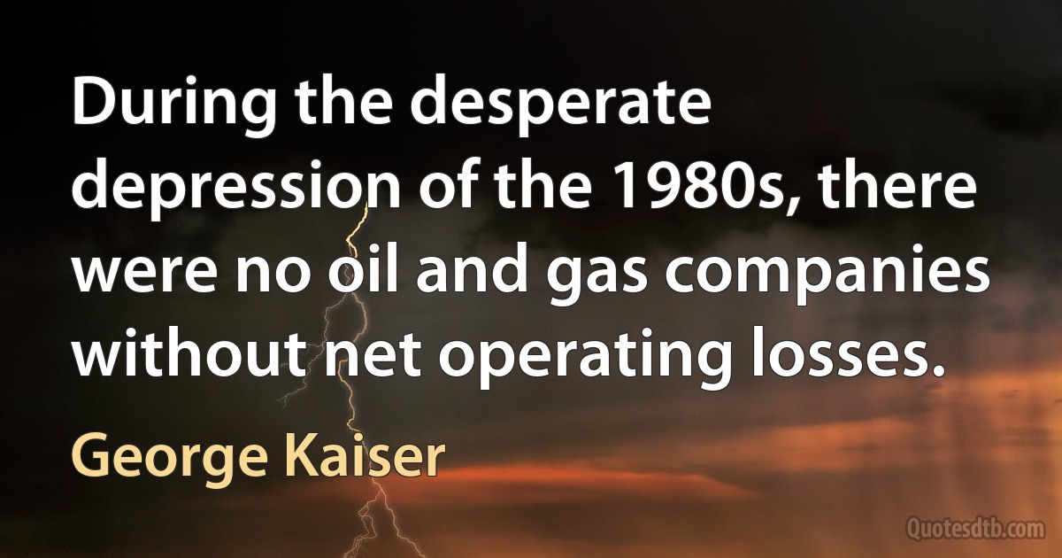 During the desperate depression of the 1980s, there were no oil and gas companies without net operating losses. (George Kaiser)