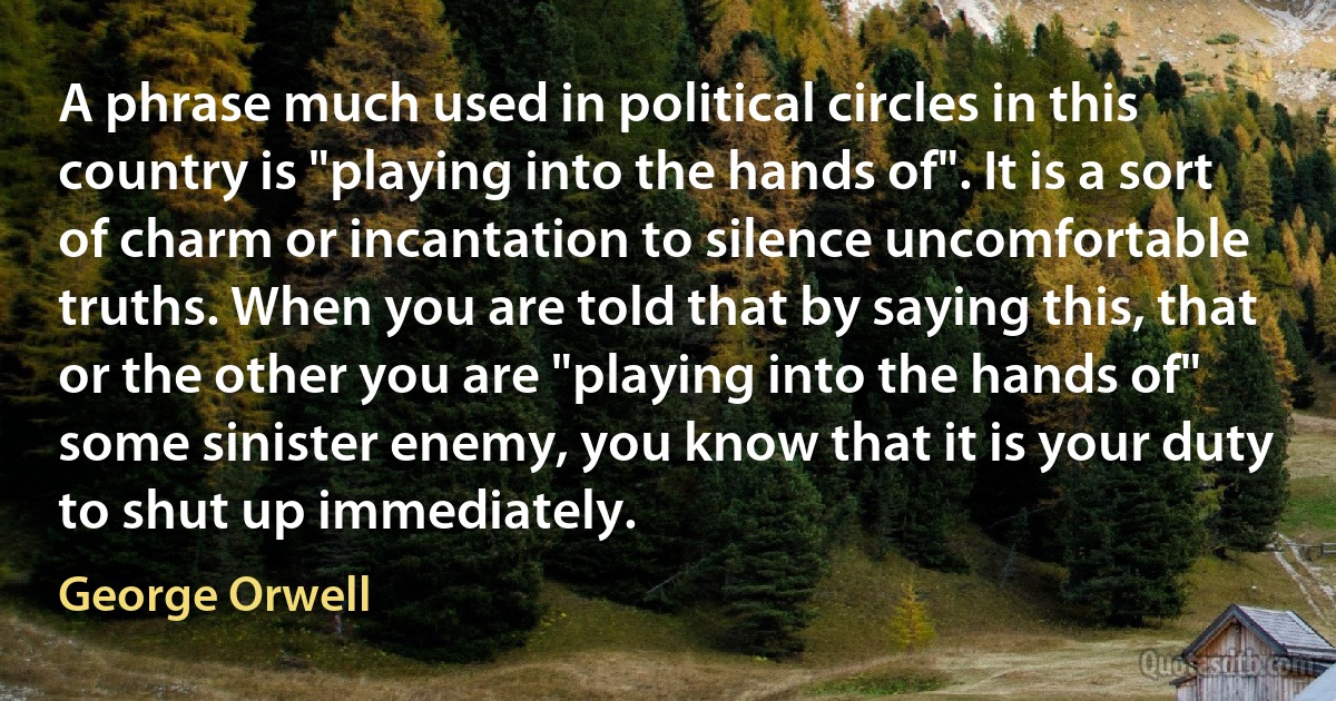 A phrase much used in political circles in this country is "playing into the hands of". It is a sort of charm or incantation to silence uncomfortable truths. When you are told that by saying this, that or the other you are "playing into the hands of" some sinister enemy, you know that it is your duty to shut up immediately. (George Orwell)