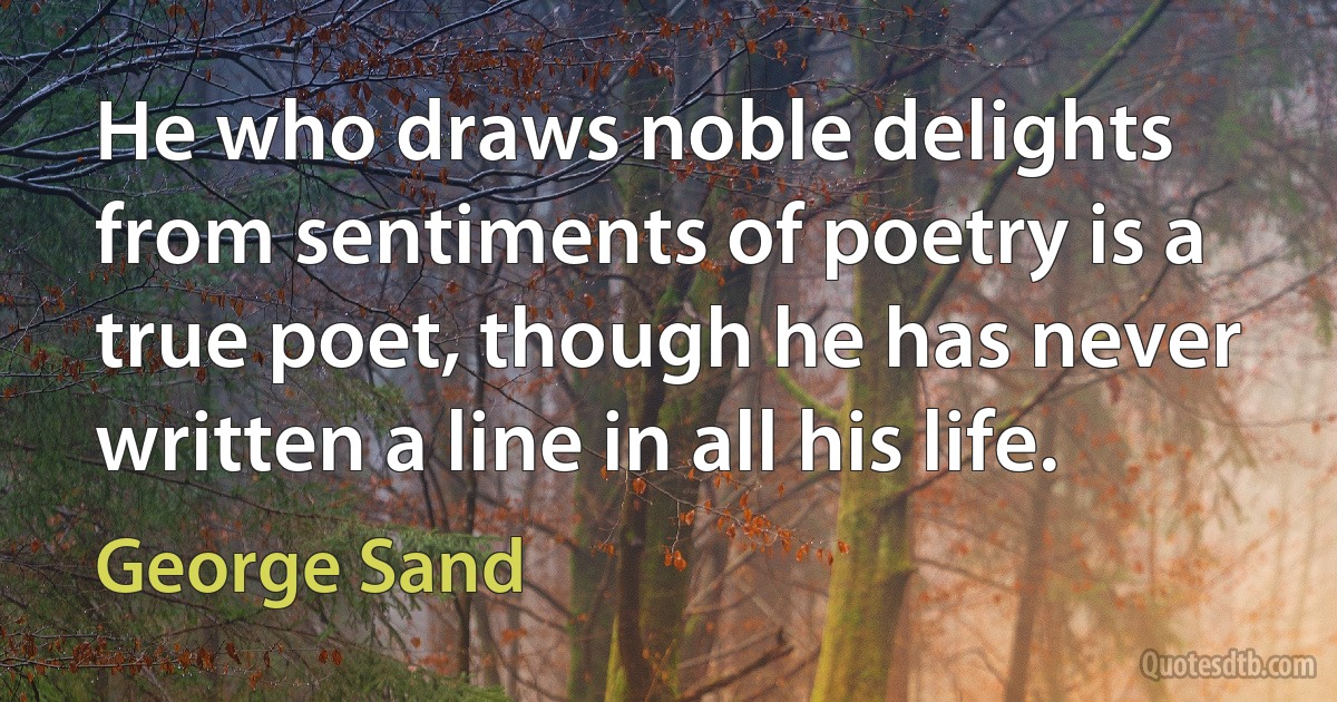 He who draws noble delights from sentiments of poetry is a true poet, though he has never written a line in all his life. (George Sand)