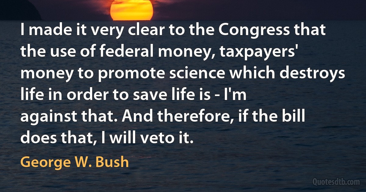 I made it very clear to the Congress that the use of federal money, taxpayers' money to promote science which destroys life in order to save life is - I'm against that. And therefore, if the bill does that, I will veto it. (George W. Bush)