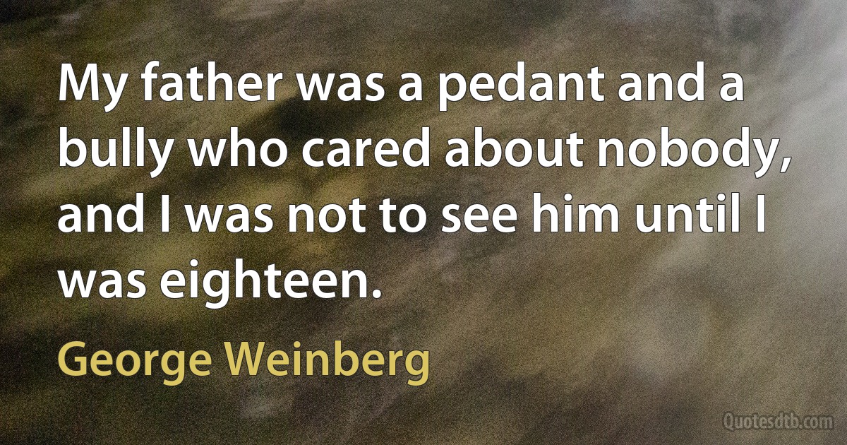 My father was a pedant and a bully who cared about nobody, and I was not to see him until I was eighteen. (George Weinberg)