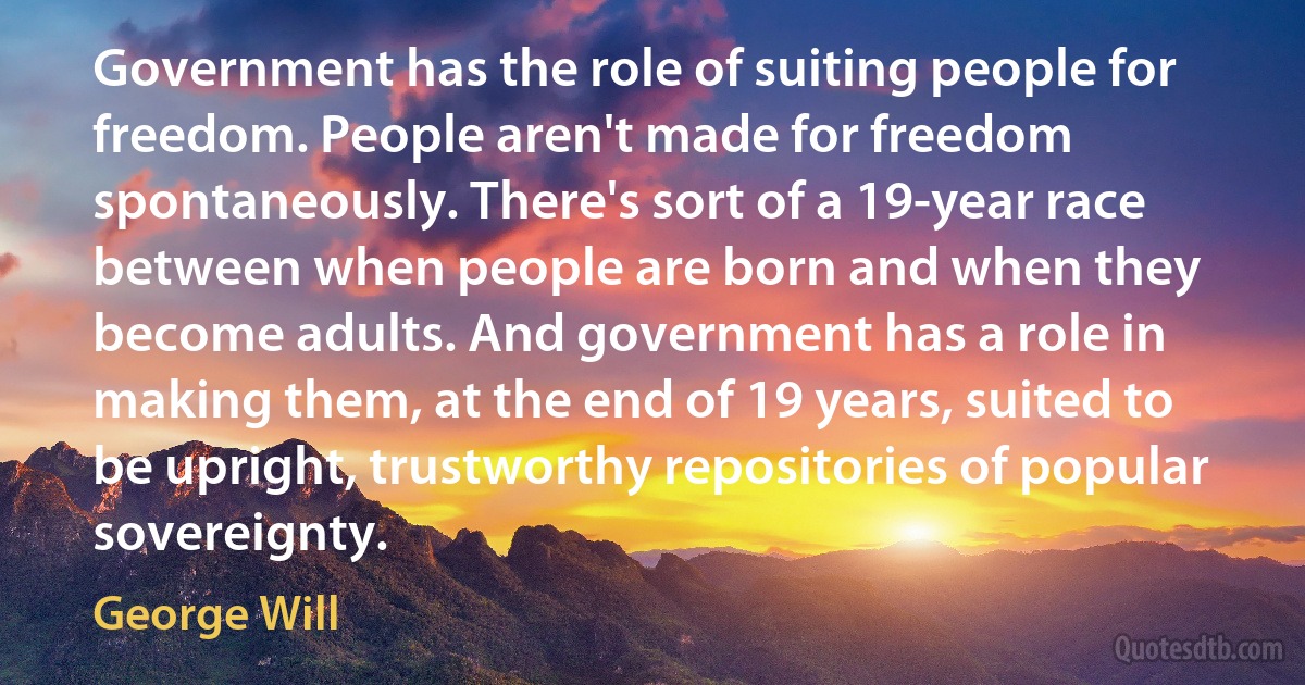 Government has the role of suiting people for freedom. People aren't made for freedom spontaneously. There's sort of a 19-year race between when people are born and when they become adults. And government has a role in making them, at the end of 19 years, suited to be upright, trustworthy repositories of popular sovereignty. (George Will)