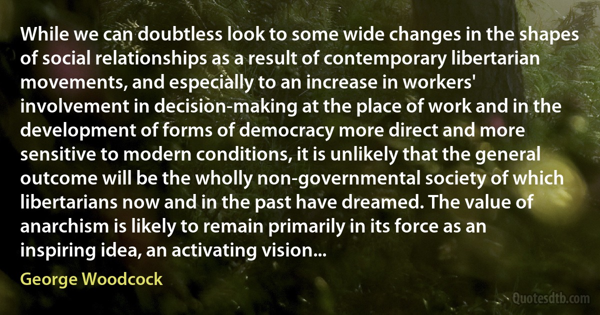 While we can doubtless look to some wide changes in the shapes of social relationships as a result of contemporary libertarian movements, and especially to an increase in workers' involvement in decision-making at the place of work and in the development of forms of democracy more direct and more sensitive to modern conditions, it is unlikely that the general outcome will be the wholly non-governmental society of which libertarians now and in the past have dreamed. The value of anarchism is likely to remain primarily in its force as an inspiring idea, an activating vision... (George Woodcock)