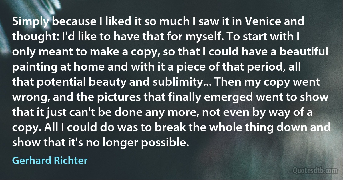 Simply because I liked it so much I saw it in Venice and thought: I'd like to have that for myself. To start with I only meant to make a copy, so that I could have a beautiful painting at home and with it a piece of that period, all that potential beauty and sublimity... Then my copy went wrong, and the pictures that finally emerged went to show that it just can't be done any more, not even by way of a copy. All I could do was to break the whole thing down and show that it's no longer possible. (Gerhard Richter)