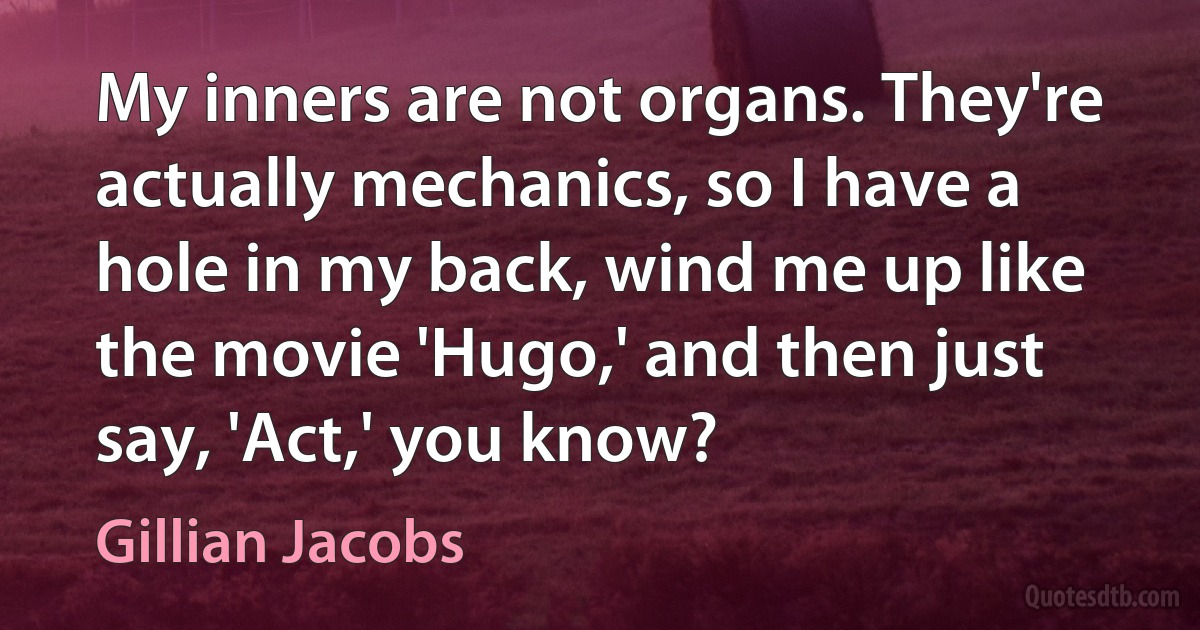 My inners are not organs. They're actually mechanics, so I have a hole in my back, wind me up like the movie 'Hugo,' and then just say, 'Act,' you know? (Gillian Jacobs)