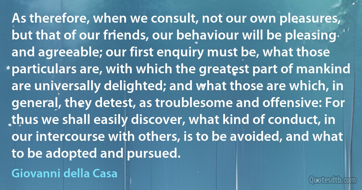 As therefore, when we consult, not our own pleasures, but that of our friends, our behaviour will be pleasing and agreeable; our first enquiry must be, what those particulars are, with which the greatest part of mankind are universally delighted; and what those are which, in general, they detest, as troublesome and offensive: For thus we shall easily discover, what kind of conduct, in our intercourse with others, is to be avoided, and what to be adopted and pursued. (Giovanni della Casa)