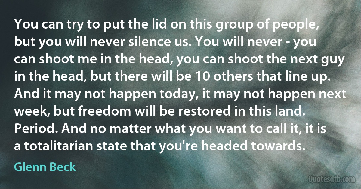 You can try to put the lid on this group of people, but you will never silence us. You will never - you can shoot me in the head, you can shoot the next guy in the head, but there will be 10 others that line up. And it may not happen today, it may not happen next week, but freedom will be restored in this land. Period. And no matter what you want to call it, it is a totalitarian state that you're headed towards. (Glenn Beck)