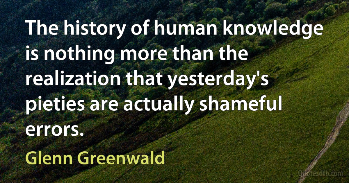 The history of human knowledge is nothing more than the realization that yesterday's pieties are actually shameful errors. (Glenn Greenwald)