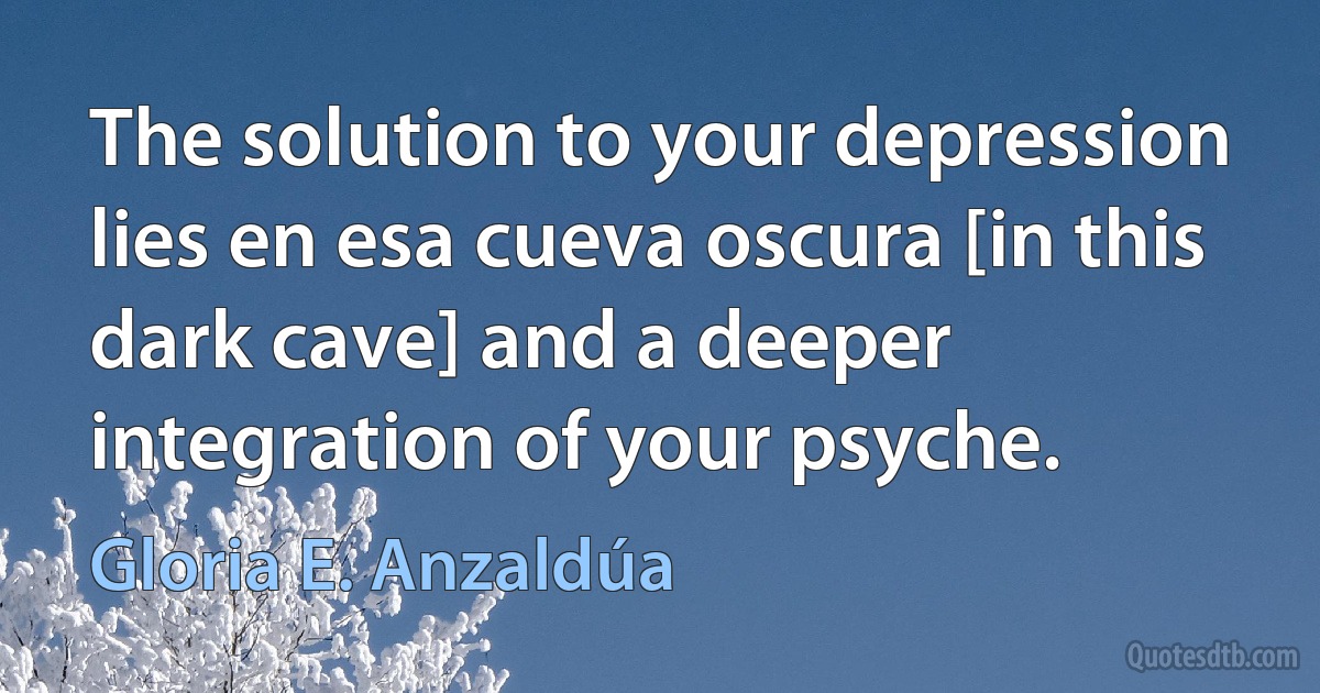 The solution to your depression lies en esa cueva oscura [in this dark cave] and a deeper integration of your psyche. (Gloria E. Anzaldúa)