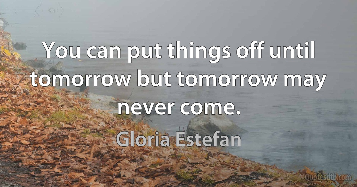 You can put things off until tomorrow but tomorrow may never come. (Gloria Estefan)