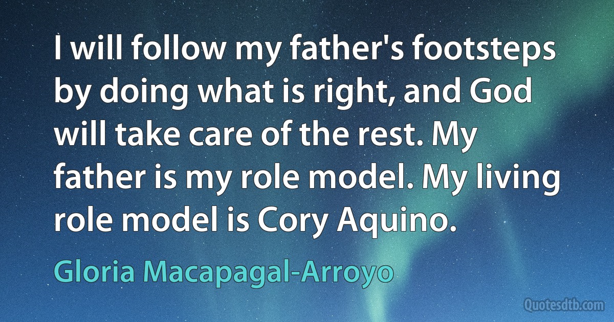 I will follow my father's footsteps by doing what is right, and God will take care of the rest. My father is my role model. My living role model is Cory Aquino. (Gloria Macapagal-Arroyo)