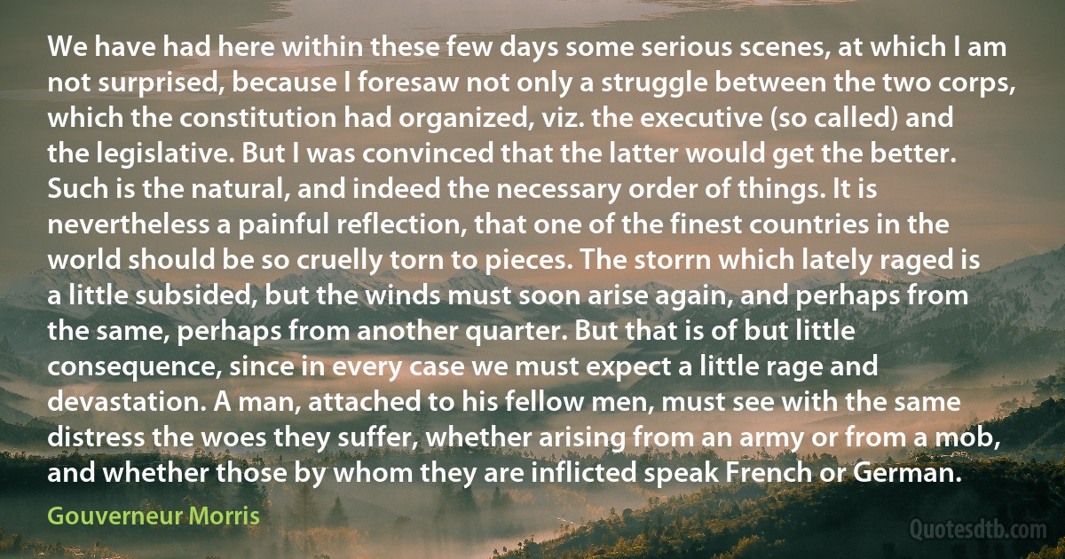 We have had here within these few days some serious scenes, at which I am not surprised, because I foresaw not only a struggle between the two corps, which the constitution had organized, viz. the executive (so called) and the legislative. But I was convinced that the latter would get the better. Such is the natural, and indeed the necessary order of things. It is nevertheless a painful reflection, that one of the finest countries in the world should be so cruelly torn to pieces. The storrn which lately raged is a little subsided, but the winds must soon arise again, and perhaps from the same, perhaps from another quarter. But that is of but little consequence, since in every case we must expect a little rage and devastation. A man, attached to his fellow men, must see with the same distress the woes they suffer, whether arising from an army or from a mob, and whether those by whom they are inflicted speak French or German. (Gouverneur Morris)